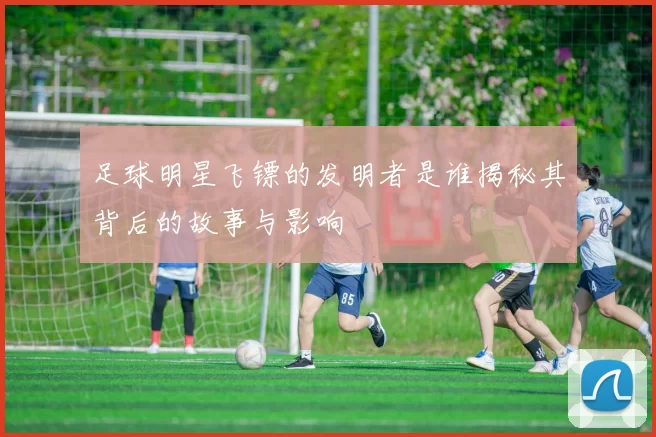足球明星飞镖的发明者是谁揭秘其背后的故事与影响