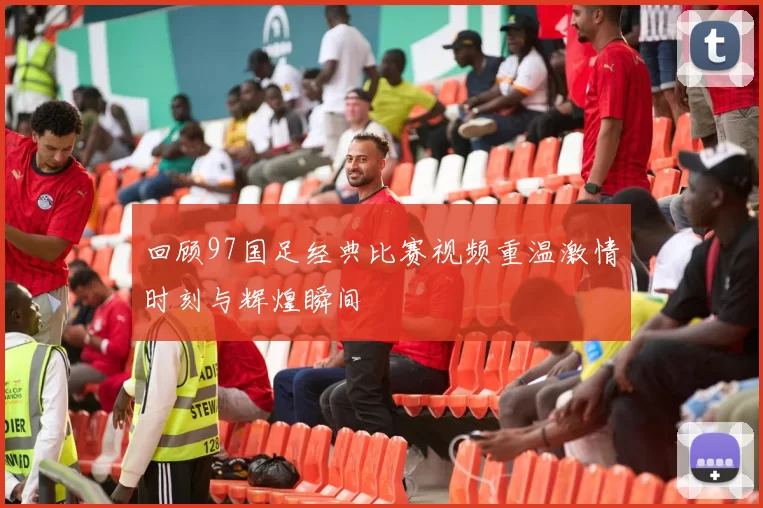 回顾97国足经典比赛视频重温激情时刻与辉煌瞬间