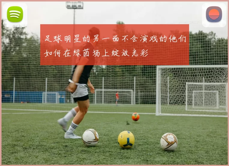 足球明星的另一面不会演戏的他们如何在绿茵场上绽放光彩
